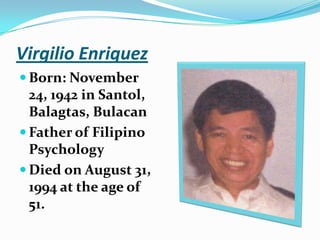Virgilio EnriquezBorn: November 24, 1942 in Santol, Balagtas, BulacanFather of Filipino PsychologyDied on August 31, 1994 at the age of 51.