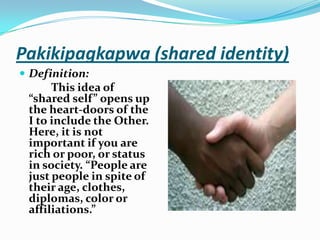 Pakikipagkapwa (shared identity)Definition:This idea of “shared self” opens up the heart-doors of the I to include the Other. Here, it is not important if you are rich or poor, or status in society. “People are just people in spite of their age, clothes, diplomas, color or affiliations.”
