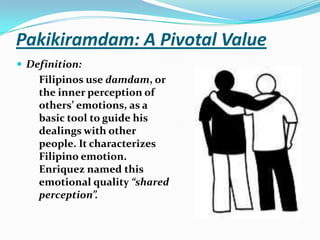 Pakikiramdam: A Pivotal ValueDefinition:Filipinos use damdam, or the inner perception of others’ emotions, as a basic tool to guide his dealings with other people. It characterizes Filipino emotion. Enriquez named this emotional quality “shared perception”.