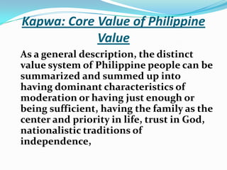 Kapwa: Core Value of Philippine ValueAs a general description, the distinct value system of Philippine people can be summarized and summed up into having dominant characteristics of moderation or having just enough or being sufficient, having the family as the center and priority in life, trust in God, nationalistic traditions of independence, 