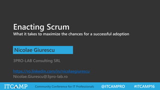 @ITCAMPRO #ITCAMP16Community Conference for IT Professionals
Enacting Scrum
What it takes to maximize the chances for a successful adoption
Nicolae Giurescu
3PRO-LAB Consulting SRL
https://ro.linkedin.com/in/nicolaegiurescu
Nicolae.Giurescu@3pro-lab.ro
 