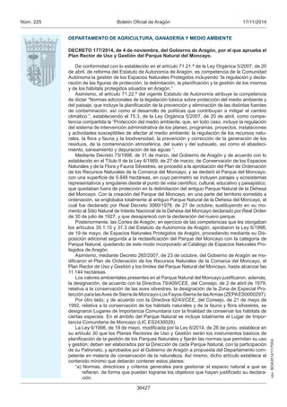 csv: BOA20141117004 
Núm. 225 Boletín Oficial de Aragón 17/11/2014 
DEPARTAMENTO DE AGRICULTURA, GANADERÍA Y MEDIO AMBIENTE 
DECRETO 177/2014, de 4 de noviembre, del Gobierno de Aragón, por el que aprueba el 
Plan Rector de Uso y Gestión del Parque Natural del Moncayo. 
De conformidad con lo establecido en el artículo 71.21.ª de la Ley Orgánica 5/2007, de 20 
de abril, de reforma del Estatuto de Autonomía de Aragón, es competencia de la Comunidad 
Autónoma la gestión de los Espacios Naturales Protegidos incluyendo “la regulación y decla-ración 
de las figuras de protección, la delimitación, la planificación y la gestión de los mismos 
y de los hábitats protegidos situados en Aragón.” 
Asimismo, el artículo 71.22.ª del vigente Estatuto de Autonomía atribuye la competencia 
de dictar “Normas adicionales de la legislación básica sobre protección del medio ambiente y 
del paisaje, que incluye la planificación de la prevención y eliminación de las distintas fuentes 
de contaminación, así como el desarrollo de políticas que contribuyan a mitigar el cambio 
climático.”, estableciendo el 75.3, de la Ley Orgánica 5/2007, de 20 de abril, como compe-tencia 
compartida la “Protección del medio ambiente, que, en todo caso, incluye la regulación 
del sistema de intervención administrativa de los planes, programas, proyectos, instalaciones 
y actividades susceptibles de afectar al medio ambiente; la regulación de los recursos natu-rales, 
la flora y fauna y la biodiversidad, la prevención y corrección de la generación de los 
residuos, de la contaminación atmosférica, del suelo y del subsuelo, así como el abasteci-miento, 
saneamiento y depuración de las aguas “. 
Mediante Decreto 73/1998, de 31 de marzo, del Gobierno de Aragón y de acuerdo con lo 
establecido en el Título II de la Ley 4/1989, de 27 de marzo, de Conservación de los Espacios 
Naturales y de la Flora y Fauna Silvestres, se procedió a la aprobación del Plan de Ordenación 
de los Recursos Naturales de la Comarca del Moncayo, y se declaró el Parque del Moncayo, 
con una superficie de 9.848 hectáreas, en cuyo perímetro se incluyen parajes y ecosistemas 
representativos y singulares desde el punto de vista científico, cultural, educativo y paisajístico, 
que quedaban fuera de protección en la delimitación del antiguo Parque Natural de la Dehesa 
del Moncayo. Con la creación del Parque del Moncayo, en una parte del territorio sometido a 
ordenación, se englobaba totalmente al antiguo Parque Natural de la Dehesa del Moncayo, el 
cual fue declarado por Real Decreto 3060/1978, de 27 de octubre, sustituyendo en su mo-mento 
al Sitio Natural de Interés Nacional de la Dehesa del Moncayo declarado por Real Orden 
de 30 de julio de 1927, y que desapareció con la declaración del nuevo parque. 
Posteriormente, las Cortes de Aragón, en ejercicio de las competencias que les otorgaban 
los artículos 35.1.15 y 37.3 del Estatuto de Autonomía de Aragón, aprobaron la Ley 6/1998, 
de 19 de mayo, de Espacios Naturales Protegidos de Aragón, procediendo mediante su Dis-posición 
adicional segunda a la reclasificación del Parque del Moncayo con la categoría de 
Parque Natural, quedando de este modo incorporado al Catálogo de Espacios Naturales Pro-tegidos 
36427 
de Aragón. 
Asimismo, mediante Decreto 265/2007, de 23 de octubre, del Gobierno de Aragón se mo-dificaron 
el Plan de Ordenación de los Recursos Naturales de la Comarca del Moncayo, el 
Plan Rector de Uso y Gestión y los límites del Parque Natural del Moncayo, hasta alcanzar las 
11.144 hectáreas. 
Los valores ambientales presentes en el Parque Natural del Moncayo justificaron, además, 
la designación, de acuerdo con la Directiva 79/409/CEE, del Consejo, de 2 de abril de 1979, 
relativa a la conservación de las aves silvestres, la designación de la Zona de Especial Pro-tección 
para las Aves de Sierra de Moncayo-Los Fayos-Sierra de las Armas (ZEPA ES0000297). 
Por otro lado, y de acuerdo con la Directiva 92/43/CEE, del Consejo, de 21 de mayo de 
1992, relativa a la conservación de los hábitats naturales y de la fauna y flora silvestres, se 
designaron Lugares de Importancia Comunitaria con la finalidad de conservar los hábitats de 
ciertas especies. En el ámbito del Parque Natural se incluye totalmente el Lugar de Impor-tancia 
Comunitaria de Moncayo (LIC ES2430028). 
La Ley 6/1998, de 19 de mayo, modificada por la Ley 6/2014, de 26 de junio, establece en 
su artículo 30 que los Planes Rectores de Uso y Gestión serán los instrumentos básicos de 
planificación de la gestión de los Parques Naturales y fijarán las normas que permitan su uso 
y gestión; deben ser elaborados por la Dirección de cada Parque Natural, con la participación 
de su Patronato, y aprobados por el Gobierno de Aragón a propuesta del Departamento com-petente 
en materia de conservación de la naturaleza. Así mismo, dicho artículo establece el 
contenido mínimo que deberán contener estos planes: 
“a) Normas, directrices y criterios generales para gestionar el espacio natural a que se 
refieran, de forma que puedan lograrse los objetivos que hayan justificado su declara-ción. 
 
