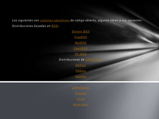 Los siguientes son sistemas operativos de código abierto, algunos libres y sus variantes.
Distribuciones basadas en BSD:
Darwin BSD
FreeBSD
NetBSD
OpenBSD
PC-BSD
Distribuciones de GNU/Linux:
Debian
Fedora
Gentoo

gNewSense
Trisquel
Ututo
dyne:bolic

 