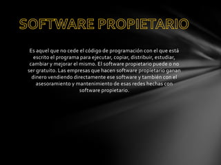 Es aquel que no cede el código de programación con el que está
escrito el programa para ejecutar, copiar, distribuir, estudiar,
cambiar y mejorar el mismo. El software propietario puede o no
ser gratuito. Las empresas que hacen software propietario ganan
dinero vendiendo directamente ese software y también con el
asesoramiento y mantenimiento de esas redes hechas con
software propietario.

 
