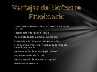 Propiedad y decisión de uso del software por parte de la
empresa
Soporte para todo tipo de hardware

Mejor acabado de la mayoría de aplicaciones
Las aplicaciones número uno son propietarias
El ocio para ordenadores personales está destinado al
mercado propietario
Menor necesidad de técnicos especializados
Mayor mercado laboral actual
Mejor protección de las obras con copyright
Unificación de productos

 