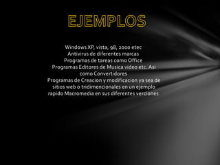 Windows XP, vista, 98, 2000 etec
Antivirus de diferentes marcas
Programas de tareas como Office
Programas Editores de Musica video etc. Asi
como Convertidores
Programas de Creacion y modificacion ya sea de
sitios web o tridimencionales en un ejemplo
rapido Macromedia en sus diferentes verciones

 