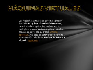 Las máquinas virtuales de sistema, también
llamadas máquinas virtuales de hardware,
permiten a la máquina física subyacente
multiplicarse entre varias máquinas virtuales,
cada una ejecutando su propio sistema
operativo. A la capa de software que permite la
virtualización se la llama monitor de máquina
virtual o hypervisor.

 