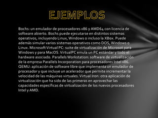 Bochs: un emulador de procesadores x86 y AMD64 con licencia de
software abierto. Bochs puede ejecutarse en distintos sistemas
operativos, incluyendo Linux, Windows o incluso la XBox. Puede
además simular varios sistemas operativos como DOS, Windows o
Linux. Microsoft Virtual PC: suite de virtualización de Microsot para
Windows y para MacOS. VirtualPC emula un PC estándar y todo el
hardware asociado. Parallels Workstation: software de virtualización
de la empresa Parallels Incorporation para procesadores Intel x86.
QEMU: aplicación de software libre que implementa un emulador de
procesador y que incluye un acelerador que permite incrementar la
velocidad de las máquinas virtuales. Virtual Iron: otra aplicación de
virtualización que ha sido de las primeras en aprovechar las
capacidades específicas de virtualización de los nuevos procesadores
Intel y AMD.

 