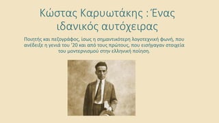 Κώστας Καρυωτάκης : Ένας
ιδανικός αυτόχειρας
Ποιητής και πεζογράφος, ίσως η σημαντικότερη λογοτεχνική φωνή, που
ανέδειξε η γενιά του '20 και από τους πρώτους, που εισήγαγαν στοιχεία
του μοντερνισμού στην ελληνική ποίηση.
 