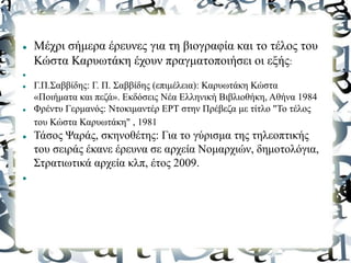  Μέχρι σήμερα έρευνες για τη βιογραφία και το τέλος του
Κώστα Καρυωτάκη έχουν πραγματοποιήσει οι εξής:

 Γ.Π.Σαββίδης: Γ. Π. Σαββίδης (επιμέλεια): Καρυωτάκη Κώστα
«Ποιήματα και πεζά». Εκδόσεις Νέα Ελληνική Βιβλιοθήκη, Αθήνα 1984
 Φρέντυ Γερμανός: Ντοκιμαντέρ ΕΡΤ στην Πρέβεζα με τίτλο "Το τέλος
του Κώστα Καρυωτάκη" , 1981
 Τάσος Ψαράς, σκηνοθέτης: Για το γύρισμα της τηλεοπτικής
του σειράς έκανε έρευνα σε αρχεία Νομαρχιών, δημοτολόγια,
Στρατιωτικά αρχεία κλπ, έτος 2009.

 