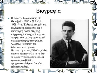  Ο Κώστας Καρυωτάκης (30
Οκτωβρίου 1896 - 21 Ιουλίου
1928) ήταν Έλληνας ποιητής και
πεζογράφος. Θεωρείται ως ο
κυριότερος εκφραστής της
σύγχρονης λυρικής ποίησης και
τα έργα του έχουν μεταφραστεί
σε περισσότερες από τριάντα
γλώσσες. Η ποίησή του
διδάσκεται σε αρκετά
Πανεπιστήμια της Ελλάδας αλλά
και του εξωτερικού. Για το έργο
του έχουν γραφεί εκατοντάδες
εργασίες και βιβλία,
πραγματοποιήθηκαν δεκάδες
ειδικά συνέδρια.
Βιογραφία
 