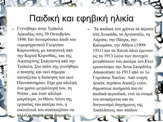 Παιδική και εφηβική ηλικία
 Γεννήθηκε στην Τρίπολη
Αρκαδίας στις 30 Οκτωβρίου
1896.Ταν δευτερότοκο παιδί του
νομομηχανικού Γεωργίου
Καρυωτάκη, με καταγωγή από
την Καρυά Κορινθίας, και της
Αικατερίνης Σκάγιαννη από την
Τρίπολη. Στο σπίτι της γεννήθηκε
ο ποιητής και εκεί σήμερα
στεγάζεται η διοίκηση του εκεί
Πανεπιστημίου. Είχε μία αδελφή
ένα χρόνο μεγαλύτερή του, τη
Νίτσα , και έναν αδελφό
μικρότερο, το Θάνο.Λόγω της
εργασίας του πατέρα του, η
οικογένειά του αναγκαζόταν να
αλλάζει συχνά τόπο διαμονής.
 Τα παιδικά του χρόνια τα πέρασε
στη Λευκάδα, το Αργοστόλι, τη
Λάρισα, την Πάτρα, την
Καλαμάτα, την Αθήνα (1909-
1911) και τα Χανιά όπου έμειναν
ως το 1913 λόγω των συνεχών
μεταθέσεων του πατέρα του.Εκεί
ερωτεύτηκε την Άννα Σκορδύλη.
Αποφοίτησε το 1913 από το 1ο
Γυμνάσιο Χανίων Από νεαρή
ηλικία, περίπου δεκαέξι ετών,
δημοσίευε ποιήματά του σε
παιδικά περιοδικά, ενώ το όνομά
του αναφέρεται και σε
διαγωνισμό διηγήματος της
Διαπλάσεως των παίδων.
 
