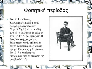 Φοιτητική περίοδος
 Το 1914 ο Κώστας
Kαρυωτάκης μετέβη στην
Αθήνα για σπουδές στη
Νομική Σχολή και στα τέλη
του 1917 απέκτησε το πτυχίο
του. Το 1916, φοιτητής στο Β΄
έτος Νομικής, άρχισε να
δημοσιεύει ποιήματά του σε
λαϊκά περιοδικά αλλά και σε
εφημερίδες όπως η Ακρόπολη.
Το 1917 ο πατέρας του
απολύθηκε από το δημόσιο ως
αντιβενιζελικός.
 