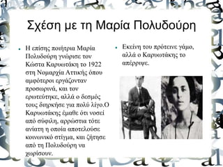 Σχέση με τη Μαρία Πολυδούρη
 Η επίσης ποιήτρια Μαρία
Πολυδούρη γνώρισε τον
Κώστα Καρυωτάκη το 1922
στη Νομαρχία Αττικής όπου
αμφότεροι εργάζονταν
προσωρινά, και τον
ερωτεύτηκε, αλλά ο δεσμός
τους διηρκήσε για πολύ λίγο.Ο
Καρυωτάκης έμαθε ότι νοσεί
από σύφιλη, αρρώστια τότε
ανίατη η οποία αποτελούσε
κοινωνικό στίγμα, και ζήτησε
από τη Πολυδούρη να
χωρίσουν.
 Εκείνη του πρότεινε γάμο,
αλλά ο Καρυωτάκης το
απέρριψε.
 