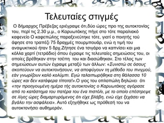Τελευταίες στιγμές
Ο δήμαρχος Πρέβεζας εριέγραψε ότι,δύο ώρες προ της αυτοκτονίας
του, περί τις 2.30 μ.μ., ο Καρυωτάκης πήγε στο τότε παραλιακό
καφενείο Ο καφεπώλης παραξενεύτηκε τότε, γιατί ο ποιητής τού
άφησε στο τραπέζι 75 δραχμές πουρμπουάρ, ενώ η τιμή του
αναψυκτικού ήταν 5 δρχ.Ζήτησε ένα τσιγάρο να καπνίσει και μια
κόλλα χαρτί (τετράδιο) όπου έγραψε τις τελευταίες σημειώσεις του, οι
οποίες βρέθηκαν στην τσέπη του και διασώθηκαν. Στο τέλος των
σημειώσεων αυτών έγραψε μεταξύ των άλλων: «Συνιστώ σε όσους
σκοπεύουν να αυτοκτονήσουν, να αποφύγουν τη μέθοδο του πνιγμού,
εάν γνωρίζουν καλό κολύμπι. Εγώ ταλαιπωρήθηκα στη θάλασσα 10
ώρες και δεν κατάφερα τίποτα!».Ο γιος του οπλοπώλη δηλώνει ότι
«την προηγουμένη ημέρα τής αυτοκτονίας ο Καρυωτάκης αγόρασε
από το κατάστημα του πατέρα του ένα πιστόλι, με το οποίο επέστρεψε
σε λίγες ώρες διαμαρτυρόμενος ότι είχε βλάβη, ενώ είχε ξεχάσει να
βγάλει την ασφάλεια». Αυτό εξηγήθηκε ως πρόθεσή του να
αυτοκτονήσει αυθημερόν.
 