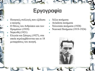 Εργογραφία
 Ποιητικές συλλογές που εξέδωσε
ο ποιητής
 Ο Πόνος του Ανθρώπου και των
Πραμάτων (1919)
 Νηπενθή (1921)
 Ελεγεία και Σάτιρες (1927), στα
οποία περιλαμβάνονται και οι 18
μεταφράσεις του ποιητή.
 Άλλα ποιήματα
 Ανέκδοτα ποιήματα
 Τελευταία ποιήματα (1928)
 Νεανικά Ποιήματα (1919-1924)

 