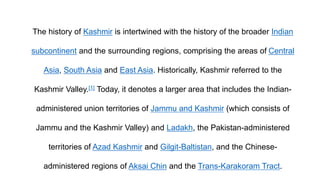 The history of Kashmir is intertwined with the history of the broader Indian
subcontinent and the surrounding regions, comprising the areas of Central
Asia, South Asia and East Asia. Historically, Kashmir referred to the
Kashmir Valley.[1] Today, it denotes a larger area that includes the Indian-
administered union territories of Jammu and Kashmir (which consists of
Jammu and the Kashmir Valley) and Ladakh, the Pakistan-administered
territories of Azad Kashmir and Gilgit-Baltistan, and the Chinese-
administered regions of Aksai Chin and the Trans-Karakoram Tract.
 