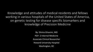 Knowledge and attitudes of medical residents and fellows
working in various hospitals of the United States of America,
on genetic testing for disease specific biomarkers and
knowledge of Precision Medicine
By: Shima Ghavimi, MD
PGY- 2 Internal Medicine
Associate Clinical Researcher
Howard University Hospital
Washington, DC
 