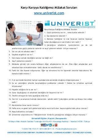 Univerist® Eğitim | Koçluk | Danışmanlık
19 Mayıs Mah. Atatürk Caddesi Turaboğlu Sok No:4/2 I Kozyatağı-Kadıköy I İstanbul 34736 I Türkiye
T: 0216 706 1154 I F: 0216 386 8611 I E - Posta:info@univerist.com
UNIVERIST EDUCATION COMPANY | BUSINESS SCHOOL | LEARNING ACADEMY | TECHNOLOGY SCHOOL
Karşı Karşıya Kaldığımız Mülakat Soruları
www.univerist.com
Karşı Karşıya Kaldığımız Mülakat Soruları
1. Güçlü yönleriniz var mı , varsa bunlar nelerdir ?
2. İlgi alanlarınız nelerdir ?
3. Memnun kaldığınız ve size heyecan üzerine heyecan
katan okuduğunuz en son kitabın ismi nedir ?
4. Çalıştığınız şirketlerin işverenlerinin ya da üst
amirlerinizin güçlü yönlerini nelerdir ve zayıf yönlerini neledir biliyor musunuz ?
5. Sizi en çok ne rahatsız eder ?
6. Seyahat engeliniz var mı ?
7. Sizin bana sormak istediğiniz sorular var değil mi ?
8. Zayıf yönleriniz nelerdir ?
9. Mülakata girmek için sırada bekleyen diğer arkadaşlarınız da var. Bize diğer adaylardan yani
onlardan bize vereceklerinden farklı olarak ne verebilirsiniz ?
10. Farklı bir ilde ikamet ediyorsunuz. Eğer işe alınarsınız bu ile taşınmak zorunda kalacaksınız. Bu
konuda istekli misiniz ?
11. 5 yıl içerisinde kendinizi kariyer aşamalarında neresinde olcağınızı düşünüyorsunuz ?
12. Şu an çalıştığınız şirkette karşılaştığınız problemler nelerdir ? Neden bu şirketten ayrılmak
istiyorsunuz?
13. Hayalini ettiğiniz bir iş var mı ?
14. Gurur duyduğunuz ve anlatmak istediğiniz bir başarınız var mı ?
15. Telafisi olmayan bir hata yaptığınız oldu mu ?
16. Yeni bir iş aramanızın bulmak istemenizin sebebi nedir? Çalıştığınız yerden ayrılmaya iten sebep
nedir ?
17. Kendinizden biraz tanıtır mısınız ?
18. Hafta sonu ve genel tatil günlerinde hatta resmi tatil olan bayram günlerinde çalışır mısınız ?
19. Maaş beklentiniz ne kadar ?
20. Şirketimizi araştırdınız mı ? Rakiplerimizin kimlerle yarıştığımızı olduğunu biliyor musunuz ?
 