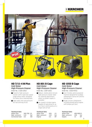 3
HD 7/11-4 M Plus
Cold Water
High-Pressure Cleaner
Order No.: 1.524-129.0
{ Powerful high-pressure
cleaner with 4-pole low-speed
single phase motor, designed
for heavy duty cleaning tasks
{ High water flow and pressure
for fast shifting of dirt
Technical data
Water flow 300-700 l/h
Oper. pressure 110 bar
Connected load 3.0 kW
HD 801 B Cage
Cold Water
High-Pressure Cleaner
Order No.: 1.187-119.0
{ Robust, mobile petrol-driven
high-pressure cleaner ideal
for cleaning applications
where no power supply is
available
{ Air cooled 4-stroke engine
capable of operating for up
to 2 hours continuously on a
single tank of fuel
Technical data
Water flow 650 l/h
Oper. pressure 110 bar
Engine 5.5 HP
HD 1050 B Cage
Cold Water
High-Pressure Cleaner
Order No.: 1.810-975.0
{ User friendly, petrol-powered
machine designed for outdoor
sweeping of coarse dirt and for
moving snow
{ Tough, proven components
including Honda petrol engine
with simple pull-start
Technical data
Water flow 400-900l/h
Oper. pressure 230 bar
Engine 13 HP
 