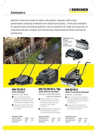 7
Sweepers
Kärcher’s extensive range of indoor and outdoor sweepers offers high
performance sweeping combined with robust build quality. From push sweepers
for general yard cleaning to powerful ride-on sweepers for large area cleaning, an
innovative Kärcher sweeper will dramatically reduce physical effort and help to
control dust.
KM 70/20 C
Push Sweeper
Order No.: 1.517-106.0
{ Entry level manual push
sweeper with side brush that
sweeps 7 times faster than a
conventional sweeping brush
{ Featuring an adjustable side
brush for cleaning right up to
kerb edges
Technical data
Performance 2800 m2
/h
Working width 480 mm
Container 42 l
KM 75/40 W G / Bp
Walk-Behind Sweeper
Order No.: 1.049-205.0 (Petrol)
1.049-207.0 (Battery)
{ Highly productive vacuum
sweeper with traction drive,
bulk waste flap and large
capacity, easy-empty
container
{ Choose between maintenance-
free 24V battery power or
4-stroke Honda petrol engine
Technical data
Performance 3375 m2
/h
Working width 550 mm
Container 40 l
KM 80 W G
Multi-Functional Sweeper
Order No.: 1.335-500.0
{ User friendly, petrol-powered
machine designed for outdoor
sweeping of coarse dirt and for
moving snow
{ Tough, proven components
including Honda petrol engine
with simple pull-start
Technical data
Performance 1680 m2
/h
Working width 800 mm
Engine 3.5 HP
KM 75/40 W G / BpKM 75/40 W G / Bp
Optional Snow
Plough
2.851-446.0
Hopper
2.851-569.0
 