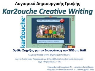 Λογισμικό Δημιουργικής Γραφής
Kar2ouche Creative Writing
Επιμορφωτικά Σεμινάρια Π.Ι. – Δημοτική Εκπαίδευση
«Διήμερο του Εκπαιδευτικού», 5 - 7 Σεπτεμβρίου 2012
Ομάδα Στήριξης για την Ενσωμάτωση των ΤΠΕ στα ΝΑΠ
Κλιμάκιο Πληροφορικής Δημοτικής Εκπαίδευσης
Άξονας Αναλυτικών Προγραμμάτων & Εξασφάλισης Εκπαιδευτικού Λογισμικού
Έργα Πληροφορικής – ΤΠΕ
 