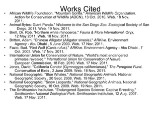 Works Cited African Wildlife Foundation. "Mountain Gorilla."  American Wildlife Organization .       Action for Conservation of Wildlife (ADCN), 13 Oct. 2010. Web. 18 Nov.       2011. Animal Bytes: Giant Panda."  Welcome to the San Diego Zoo . Zoological Society of San  Diego, 2011. Web. 19 Nov. 2011. Brett, Dr. Rob. "Northern white rhinoceros."  Fauna & Flora International . Oryx,       12 May 2011. Web. 18 Nov. 2011. Britton, Adam. "Chinese Alligator (Alligator sinesis)."  ARKive . Environment       Agency - Abu Dhabi , 5 June 2003. Web. 17 Nov. 2011. Fazio, Bud. "Red Wolf (Canis rufus)."  ARKive . Environment Agency - Abu Dhabi , 7       Oct. 2003. Web. 17 Nov. 2011. International Union for Conservation of Nature. "World's most endangered       primates revealed."  International Union for Conservation of Nature .       European Commission, 18 Feb. 2010. Web. 17 Nov. 2011. Jones, David. "California Condor (Gymnogyps californianus)."  The Peregrine Fund .       Conservation of Birds , 2 June 2009. Web. 18 Nov. 2011. National Geographic. "Blue Whales."  National Geographic Animals . National       Geographic Society , 20 Sept. 2008. Web. 19 Nov. 2011.  National Geographic. "Snow Leopards."  National Geographic Animals . National       Geographic Society, 16 Oct. 2009. Web. 19 Nov. 2011.  The Smithsonian Institution. "Endangered Species Science: Captive Breeding."        Smithsonian National Zoological Park . Smithsonian Institution, 12 Aug. 2007.       Web. 17 Nov. 2011.   