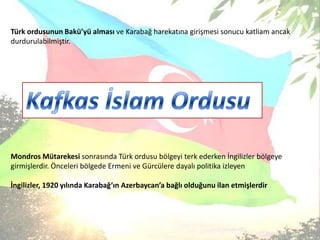 Türk ordusunun Bakü’yü alması ve Karabağ harekatına girişmesi sonucu katliam ancak durdurulabilmiştir. Mondros Mütarekesi sonrasında Türk ordusu bölgeyi terk ederken İngilizler bölgeye girmişlerdir. Önceleri bölgede Ermeni ve Gürcülere dayalı politika izleyen İngilizler, 1920 yılında Karabağ’ın Azerbaycan’a bağlı olduğunu ilan etmişlerdirKafkas İslam Ordusu