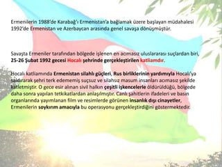 Ermenilerin 1988’de Karabağ’ı Ermenistan’a bağlamak üzere başlayan müdahalesi 1992’de Ermenistan ve Azerbaycan arasında genel savaşa dönüşmüştür.Savaşta Ermeniler tarafından bölgede işlenen en acımasız uluslararası suçlardan biri, 25-26 Şubat 1992 gecesi Hocalı şehrinde gerçekleştirilen katliamdır. Hocalı katliamında Ermenistan silahlı güçleri, Rus birliklerinin yardımıyla Hocalı’ya saldırarak şehri terk edememiş suçsuz ve silahsız masum insanları acımasız şekilde katletmiştir. O gece esir alınan sivil halkın çeşitli işkencelerle öldürüldüğü, bölgede daha sonra yapılan tetkikatlardan anlaşılmıştır. Canlı şahitlerin ifadeleri ve basın organlarında yayımlanan film ve resimlerde görünen insanlık dışı cinayetler, Ermenilerin soykırım amacıyla bu operasyonu gerçekleştirdiğini göstermektedir.