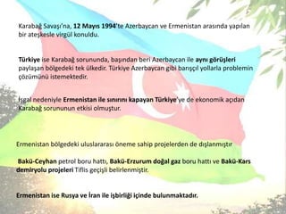 Karabağ Savaşı’na, 12 Mayıs 1994’te Azerbaycan ve Ermenistan arasında yapılan bir ateşkesle virgül konuldu. Türkiye ise Karabağ sorununda, başından beri Azerbaycan ile aynı görüşleri paylaşan bölgedeki tek ülkedir. Türkiye Azerbaycan gibi barışçıl yollarla problemin çözümünü istemektedir.İşgal nedeniyle Ermenistan ile sınırını kapayan Türkiye’ye de ekonomik açıdan Karabağ sorununun etkisi olmuştur.Ermenistanbölgedeki uluslararası öneme sahip projelerden de dışlanmıştırBakü-Ceyhan petrol boru hattı, Bakü-Erzurum doğal gaz boru hattı ve Bakü-Kars demiryolu projeleriTiflis geçişli belirlenmiştir.Ermenistan ise Rusya ve İran ile işbirliği içinde bulunmaktadır.