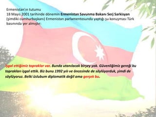 Ermenistan'ıntutumu18 Mayıs 2001 tarihindedöneminErmenistanSavunmaBakanıSerjSarkisyan(şimdiki cumhurbaşkanı)ErmenistanparlamentosundayaptığışukonuşmasıTürkbasınındayeralmıştır:İşgalettiğimiztopraklar var. Bundautanılacakbirşeyyok. Güvenliğimizgereğibutopraklarıişgalettik. Biz bunu 1992 yılıveöncesinde de söylüyorduk, şimdi de söylüyoruz. Belkiüslubumdiplomatikdeğilamagerçek bu.