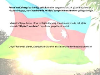 Rusya’nın Kafkasya’da izlediği politikanın bir parçası olarak 19. yüzyıl başlarından itibaren bölgeye, hem İran hem de Anadolu’dan getirilen Ermeniler yerleştirilmiştir.Maksat bölgeye hâkim olma ve Dağlık Karabağ toprakları üzerinde hak iddia etmekle “Büyük Ermenistan” hayallerini gerçekleştirme idi.Göçler kademeli olarak, Azerbaycan tarafının itirazına mahel koymadan yapılmıştır.