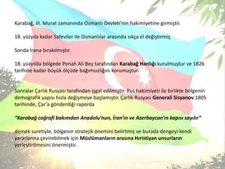 Karabağ, III. Murat zamanında Osmanlı Devleti’nin hakimiyetine girmiştir. 18. yüzyıla kadar Safeviler ile Osmanlılar arasında sıkça el değiştirmişSonda İrana bırakılmıştır. 18. yüzyılda bölgede Penah Ali Bey tarafından Karabağ Hanlığı kurulmuştur ve 1826 tarihine kadar büyük ölçüde bağımsızlığını korumuştur.Sonralar Çarlık Rusyası tarafından işgal edilmiştir. Rus hakimiyeti ile birlikte bölgenin demografik yapısı hızla değişmeye başlamıştır. Çarlık Rusyası Generali Sisyanov 1805 tarihinde, Çar’a gönderdiği raporda “Karabağ coğrafi bakımdan Anadolu’nun, İran’ın ve Azerbaycan’ın kapısı sayılır” demek suretiyle, bölgenin stratejik önemini belirtmiş ve burada dengeyi kendi yararlarına çevirebilmek için Müslümanların arasına Hıristiyan unsurların yerleştirilmesini önermiştir. 