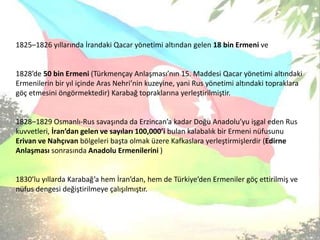 1825–1826 yıllarında İrandakiQacaryönetimi altından gelen 18 bin Ermeni ve1828’de 50 bin Ermeni (Türkmençay Anlaşması’nın 15. Maddesi Qacar yönetimi altındaki Ermenilerin bir yıl içinde Aras Nehri’nin kuzeyine, yani Rus yönetimi altındaki topraklara göç etmesini öngörmektedir) Karabağ topraklarına yerleştirilmiştir. 1828–1829 Osmanlı-Rus savaşında da Erzincan’a kadar Doğu Anadolu’yu işgal eden Rus kuvvetleri, İran’dan gelen ve sayıları 100,000’i bulan kalabalık bir Ermeni nüfusunu Erivan ve Nahçıvan bölgeleri başta olmak üzere Kafkaslara yerleştirmişlerdir (Edirne Anlaşması sonrasında Anadolu Ermenilerini )1830’lu yıllarda Karabağ’a hem İran’dan, hem de Türkiye’den Ermeniler göç ettirilmiş ve nüfus dengesi değiştirilmeye çalışılmıştır.