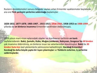 Rusların desteklemeleri sonucu bölgede sayıları artan Ermenilerayaklanmalar başlatarak ara-sıraTürk yerleşim yerlerine saldırmağa başlamışlar.1828-1832, 1877-1878, 1905-1907, 1915-1917, 1918-1920, 1958-1953 ve 1988-1994. yıllarda da on binlerce insanımız Ermeniler tarafından öldürülmüştü.1918 yılının mart-nisan aylarındaki olaylar ise Azerbaycan tarihinin en kanlı sayfalarındandır. Bakû, Şamahı, Kuba, Muğan,Lenkeran, Nahçıvan, Zengezur'da 60 binden çok insanımız öldürülmüş, on binlerce insan ise vatanlarından kovulmuştur. Bakû'da 30 binden fazla kişi özel yöntemlerle zalimcesine katledilmiştir.Karabağ Ermenileri Karabağ’da daha büyük çapta bir isyan çıkarmışlar ve Türklerin evlerine, iş yerlerine saldırmışlardır. 