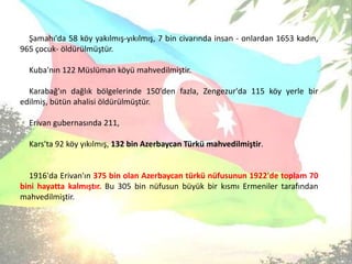 Şamahı'da 58 köy yakılmış-yıkılmış, 7 bin civarında insan - onlardan 1653 kadın, 965 çocuk- öldürülmüştür. Kuba'nın 122 Müslüman köyü mahvedilmiştir. Karabağ'ın dağlık bölgelerinde 150'den fazla, Zengezur'da 115 köy yerle bir edilmiş, bütün ahalisi öldürülmüştür. Erivan gubernasında 211, Kars'ta 92 köy yıkılmış, 132 bin Azerbaycan Türkü mahvedilmiştir. 1916'da Erivan'ın 375 bin olan Azerbaycan türkü nüfusunun 1922'de toplam 70 bini hayatta kalmıştır. Bu 305 bin nüfusun büyük bir kısmı Ermeniler tarafından mahvedilmiştir.