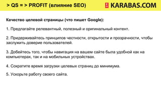 > QS = > PROFIT (влияние SEO)
Качество целевой страницы (что пишет Google):
1. Предлагайте релевантный, полезный и оригинальный контент.
2. Придерживайтесь принципов честности, открытости и прозрачности, чтобы
заслужить доверие пользователей.
3. Добейтесь того, чтобы навигация на вашем сайте была удобной как на
компьютерах, так и на мобильных устройствах.
4. Сократите время загрузки целевых страниц до минимума.
5. Ускорьте работу своего сайта.
 