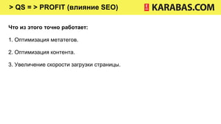 > QS = > PROFIT (влияние SEO)
Что из этого точно работает:
1. Оптимизация метатегов.
2. Оптимизация контента.
3. Увеличение скорости загрузки страницы.
 
