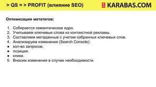 > QS = > PROFIT (влияние SEO)
Оптимизация метатегов:
1. Собирается семантическое ядро.
2. Учитываем ключевые слова из контекстной рекламы.
3. Составляем метаданные с учетом собранных ключевых слов.
4. Анализируем изменения (Search Console):
● кол-во запросов;
● позиция;
● клики.
5. Вносим изменения в случае необходимости.
 