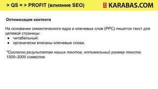 > QS = > PROFIT (влияние SEO)
Оптимизация контента
На основании семантического ядра и ключевых слов (PPC) пишется текст для
целевой страницы:
● читабельный;
● органически вписаны ключевые слова.
*Согласно результатам наших тестов, оптимальный размер текста:
1500–2000 символов.
 