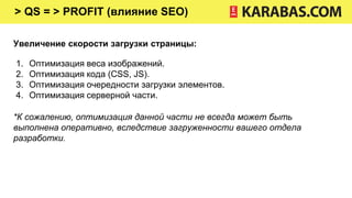 > QS = > PROFIT (влияние SEO)
Увеличение скорости загрузки страницы:
1. Оптимизация веса изображений.
2. Оптимизация кода (CSS, JS).
3. Оптимизация очередности загрузки элементов.
4. Оптимизация серверной части.
*К сожалению, оптимизация данной части не всегда может быть
выполнена оперативно, вследствие загруженности вашего отдела
разработки.
 