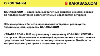 О КОМПАНИИ
KARABAS.COM — национальный билетный оператор и онлайн-сервис
по продаже билетов на развлекательные мероприятия в Украине
90% электронных билетов, продаваемых в Украине, реализуется
билетным онлайн-сервисом KARABAS.COM
KARABAS.COM в 2019 году выдвинул инициативу #ОФІЦІЙНІ КВИТКИ –
это проект общественных организаций, правительства и ответственных
представителей бизнеса, шаг в сторону защиты зрителя. Это билеты,
которые гарантируют права и защищают зрителя.
 