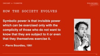 POLYSCOPY
PROTOTYPE
HOW THE SOCIETY EVOLVES
Symbolic power is that invisible power
which can be exercised only with the
complicity of those who do not want to
know that they are subject to it or even
that they themselves exercise it.
– Pierre Bourdieu, 1991
16
INSIGHT & VIGNETTE
 
