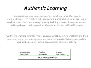 Authentic Learning
       •Authentic learning experiences of personal relevance that permit
students(learners) to practice skills in environment similar to some ‘real world’
 application or discipline: managing a city, building a house, flying an airplane,
    setting a budget, solving a crime those in which the skills will be used.
                                          •

• Authentic learning typically focuses on real-world, complex problems and their
  solutions, using role-playing exercises, problem-based activities, case studies,
            and participation in virtual communities of school activity.
 