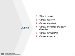 2
1. What is cancer
2. Cancer statistics
3. Cancer disparities
4. Cancer prevention and early
detection
5. Cancer survivorship
6. Cancer research
Outline
 