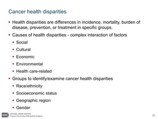 28
Cancer health disparities
 Health disparities are differences in incidence, mortality, burden of
disease, prevention, or treatment in specific groups.
 Causes of health disparities - complex interaction of factors
 Social
 Cultural
 Economic
 Environmental
 Health care-related
 Groups to identify/examine cancer health disparities
 Race/ethnicity
 Socioeconomic status
 Geographic region
 Gender
 