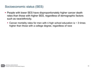 30
Socioeconomic status (SES)
 People with lower SES have disproportionately higher cancer death
rates than those with higher SES, regardless of demographic factors
such as race/ethnicity.
 Cancer mortality rates for men with ≤ high school education is ~ 3 times
higher than those with a college degree, regardless of race
 