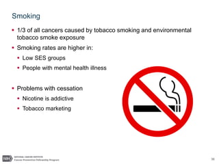 36
Smoking
 1/3 of all cancers caused by tobacco smoking and environmental
tobacco smoke exposure
 Smoking rates are higher in:
 Low SES groups
 People with mental health illness
 Problems with cessation
 Nicotine is addictive
 Tobacco marketing
 