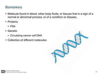 38
Biomarkers
 Molecule found in blood, other body fluids, or tissues that is a sign of a
normal or abnormal process, or of a condition or disease,
 Proteins
 PSA
 Genetic
 Circulating cancer cell DNA
 Collection of different molecules
 