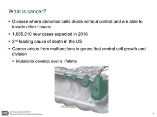 4
What is cancer?
 Disease where abnormal cells divide without control and are able to
invade other tissues
 1,685,210 new cases expected in 2016
 2nd leading cause of death in the US
 Cancer arises from malfunctions in genes that control cell growth and
division
 Mutations develop over a lifetime
 